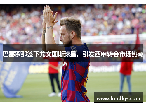 巴塞罗那签下尤文图斯球星，引发西甲转会市场热潮