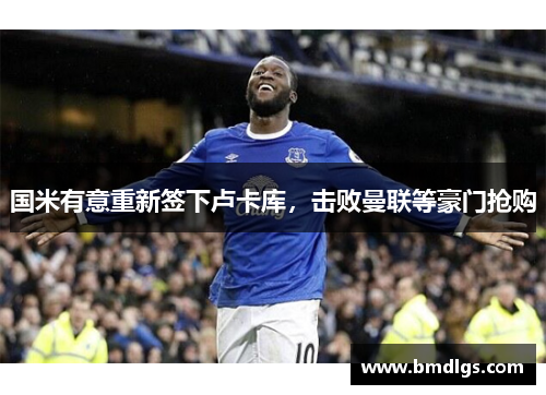 国米有意重新签下卢卡库，击败曼联等豪门抢购