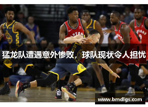 猛龙队遭遇意外惨败，球队现状令人担忧