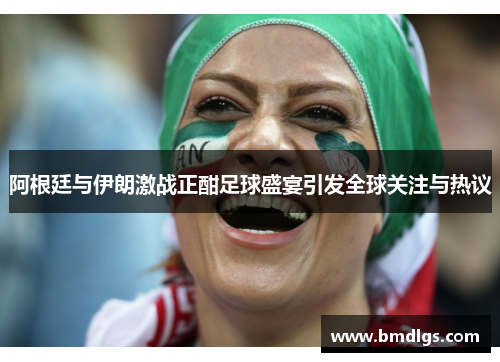 阿根廷与伊朗激战正酣足球盛宴引发全球关注与热议