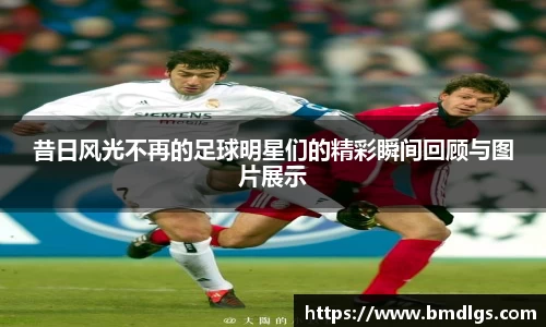 昔日风光不再的足球明星们的精彩瞬间回顾与图片展示