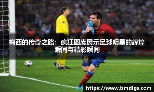梅西的传奇之路：疯狂图库展示足球明星的辉煌瞬间与精彩瞬间